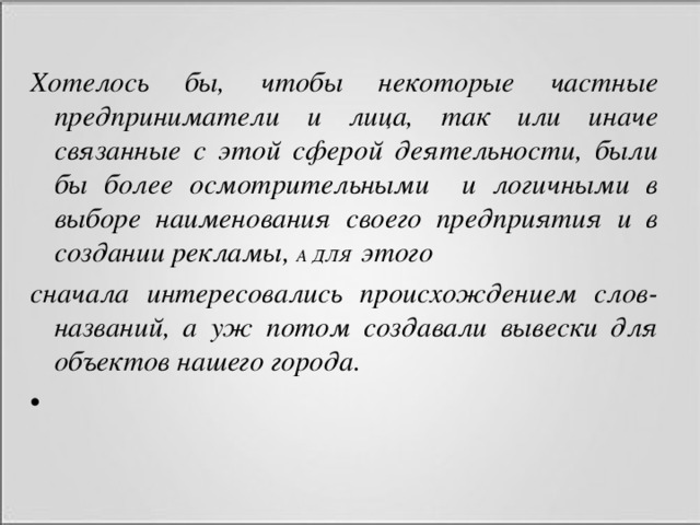 Хотелось бы, чтобы некоторые частные предприниматели и лица, так или иначе связанные с этой сферой деятельности, были бы более осмотрительными и логичными в выборе наименования своего предприятия и в создании рекламы, А ДЛЯ этого сначала интересовались происхождением слов-названий, а уж потом создавали вывески для объектов нашего города.  