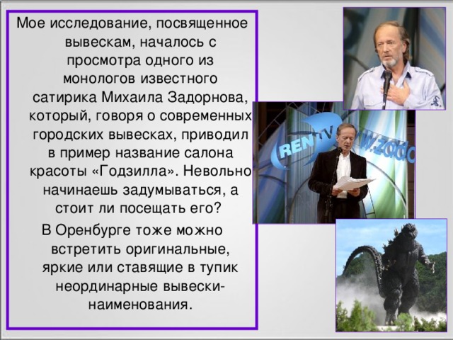 Мое исследование, посвященное вывескам, началось с просмотра одного из монологов известного сатирика Михаила Задорнова, который, говоря о современных городских вывесках, приводил в пример название салона красоты «Годзилла». Невольно начинаешь задумываться, а стоит ли посещать его? В Оренбурге тоже можно встретить оригинальные, яркие или ставящие в тупик неординарные вывески-наименования.