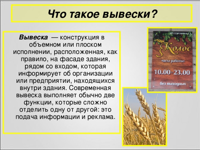 Что такое вывески? Вывеска   — конструкция в объемном или плоском исполнении, расположенная, как правило, на фасаде здания, рядом со входом, которая информирует об организации или предприятии, находящихся внутри здания. Современная вывеска выполняет обычно две функции, которые сложно отделить одну от другой: это подача информации и реклама.