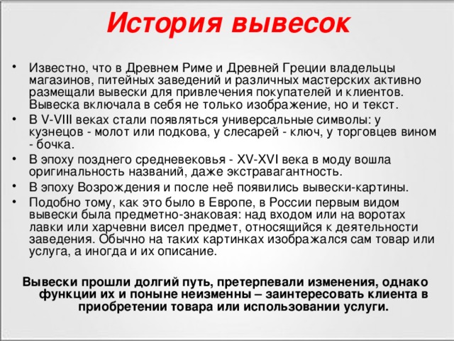 История вывесок Известно, что в Древнем Риме и Древней Греции владельцы магазинов, питейных заведений и различных мастерских активно размещали вывески для привлечения покупателей и клиентов. Вывеска включала в себя не только изображение, но и текст. В V-VIII веках стали появляться универсальные символы: у кузнецов - молот или подкова, у слесарей - ключ, у торговцев вином - бочка. В эпоху позднего средневековья - XV-XVI века в моду вошла оригинальность названий, даже экстравагантность. В эпоху Возрождения и после неё появились вывески-картины. Подобно тому, как это было в Европе, в России первым видом вывески была предметно-знаковая: над входом или на воротах лавки или харчевни висел предмет, относящийся к деятельности заведения. Обычно на таких картинках изображался сам товар или услуга, а иногда и их описание.  Вывески прошли долгий путь, претерпевали изменения, однако функции их и поныне неизменны – заинтересовать клиента в приобретении товара или использовании услуги.