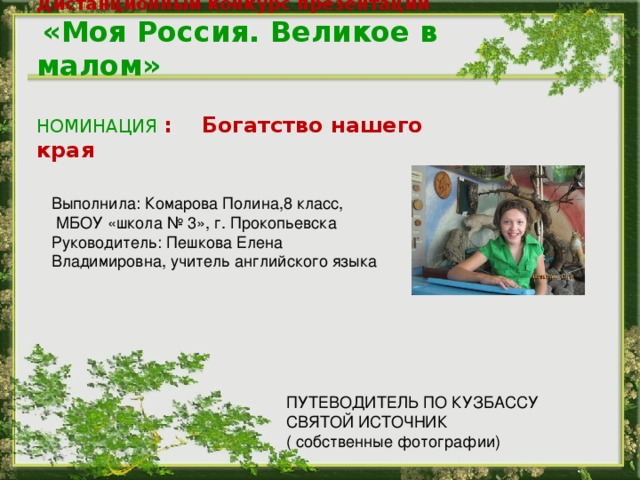 Дистанционный конкурс презентаций     «Моя Россия. Великое в малом»  НОМИНАЦИЯ : Богатство нашего края Выполнила: Комарова Полина,8 класс,  МБОУ «школа № 3», г. Прокопьевска Руководитель: Пешкова Елена Владимировна, учитель английского языка ПУТЕВОДИТЕЛЬ ПО КУЗБАССУ СВЯТОЙ ИСТОЧНИК ( собственные фотографии)