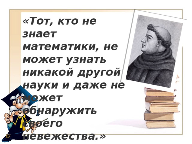 «Тот, кто не знает математики, не может узнать никакой другой науки и даже не может обнаружить своего невежества.»  Роджер Бэкон