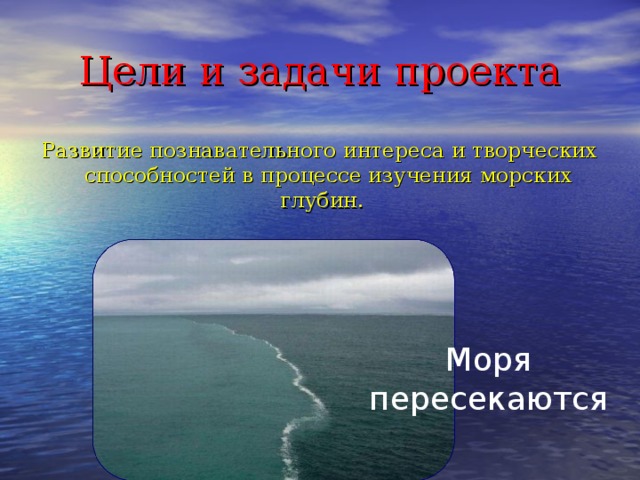 Цели и задачи проекта Развитие познавательного интереса и творческих способностей в процессе изучения морских глубин. Моря пересекаются