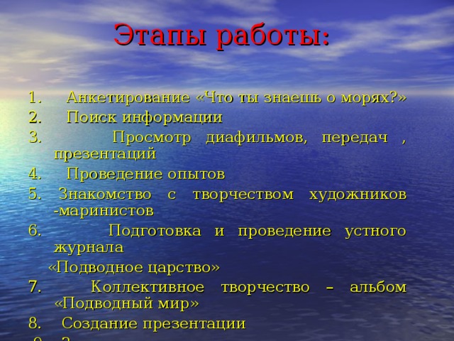 Этапы работы: 1. Анкетирование «Что ты знаешь о морях?» 2. Поиск информации 3. Просмотр диафильмов, передач , презентаций 4. Проведение опытов 5. Знакомство с творчеством художников -маринистов 6. Подготовка и проведение устного журнала  «Подводное царство» 7. Коллективное творчество – альбом «Подводный мир» 8. Создание презентации  9. Защита проекта