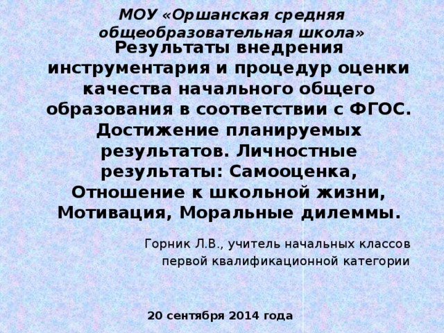 МОУ «Оршанская средняя общеобразовательная школа» Результаты внедрения инструментария и процедур оценки качества начального общего образования в соответствии с ФГОС. Достижение планируемых результатов. Личностные результаты: Самооценка, Отношение к школьной жизни, Мотивация, Моральные дилеммы. Горник Л.В., учитель начальных классов первой квалификационной категории 20 сентября 2014 года