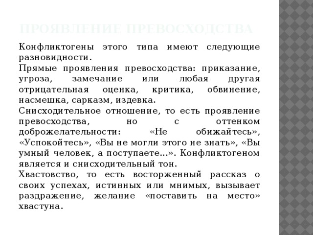 Проявление превосходства Конфликтогены этого типа имеют следующие разновидности. Прямые проявления превосходства: приказание, угроза, замечание или любая другая отрицательная оценка, критика, обвинение, насмешка, сарказм, издевка. Снисходительное отношение, то есть проявление превосходства, но с оттенком доброжелательности: «Не обижайтесь», «Успокойтесь», «Вы не могли этого не знать», «Вы умный человек, а поступаете...». Конфликтогеном является и снисходительный тон. Хвастовство, то есть восторженный рассказ о своих успехах, истинных или мнимых, вызывает раздражение, желание «поставить на место» хвастуна.