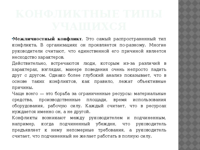 Конфликтные типы учащихся Межличностный конфликт. Это самый распространен­ный тип конфликта. В организациях он проявляется по-разному. Многие руководители считают, что единственной его причиной является несходство характеров. Действительно, встречаются люди, которым из-за различий в характерах, взглядах, манере поведения очень непросто ладить друг с другом. Однако более глубокий анализ показывает, что в основе таких конфликтов, как правило, лежат объективные причины. Чаще всего — это борьба за ограниченные ресурсы: материальные средства, производственные площади, время использования оборудования, рабочую силу. Каждый считает, что в ресурсах нуждается именно он, а не другой. Конфликты возникают между руководителем и подчиненным, например, когда подчиненный убежден, что руководитель предъявляет к нему непомерные требования, а руководитель считает, что подчиненный не желает работать в полную силу.