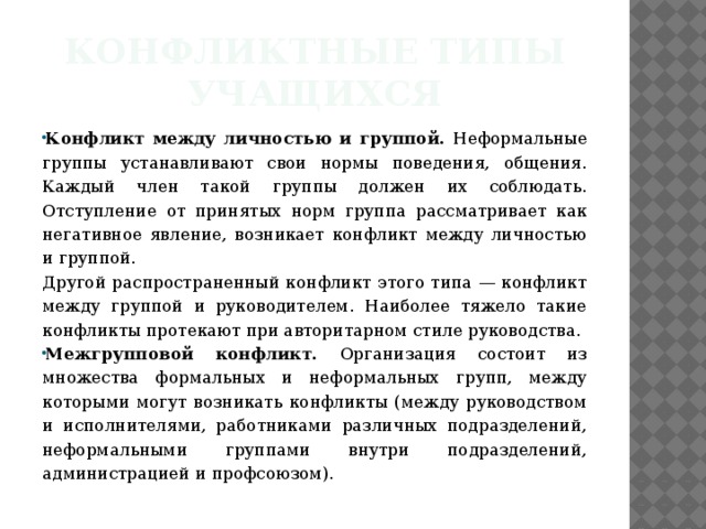 Конфликтные типы учащихся Конфликт между личностью и группой. Неформальные группы устанавливают свои нормы поведения, общения. Каждый член такой группы должен их соблюдать. Отступление от принятых норм группа рассматривает как негативное явление, возникает конфликт между личностью и группой. Другой распространенный конфликт этого типа — конфликт между группой и руководителем. Наиболее тяжело такие конфликты протекают при авторитарном стиле руководства.