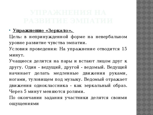 Упражнения на развитие эмпатии Упражнение «Зеркало». Цель: в непринужденной форме на невербальном уровне развитие чувства эмпатии. Условия проведения: На упражнение отводится 15 минут. Учащиеся делятся на пары и встают лицом друг к другу. Один - ведущий, другой - ведомый. Ведущий начинает делать медленные движения руками, ногами, туловищем под музыку. Ведомый отражает движения одноклассника - как зеркальный образ. Через 5 минут меняются ролями. По окончании задания участники делятся своими ощущениями