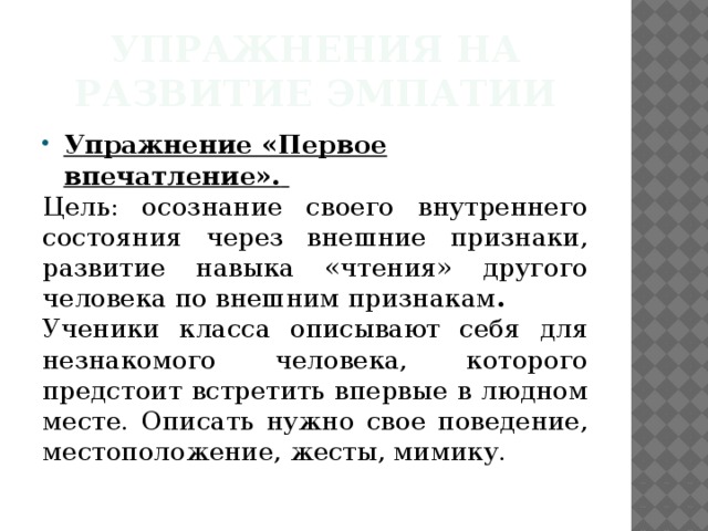 Упражнения на развитие эмпатии Упражнение «Первое впечатление».  Цель: осознание своего внутреннего состояния через внешние признаки, развитие навыка «чтения» другого человека по внешним признакам .  Ученики класса описывают себя для незнакомого человека, которого предстоит встретить впервые в людном месте. Описать нужно свое поведение, местоположение, жесты, мимику.