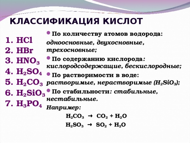 КЛАССИФИКАЦИЯ КИСЛОТ По количеству атомов водорода: одноосновные, двухосновные, трехосновные; По содержанию кислорода : кислородсодержащие, бескислородные; По растворимости в воде: растворимые, нерастворимые ( H 2 SiO 3 ) ; По стабильности : стабильные, нестабильные.  Например:  H 2 CO 3 → CO 2 + H 2 O   H 2 SO 3 → SO 2 + H 2 O 1. HCl 2. HBr 3. HNO 3 4. H 2 SO 4  5. H 2 CO 3 6. H 2 SiO 3 7. H 3 PO 4