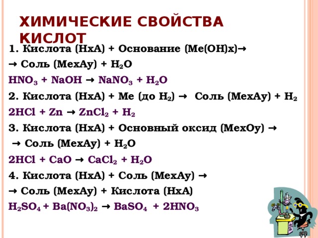 ХИМИЧЕСКИЕ СВОЙСТВА КИСЛОТ 1. Кислота (НхА) + Основание (Ме(ОН)х ) → →  Соль (МехАу) + Н 2 О Н NO 3 + NaOH → NaNO 3 + Н 2 О 2. Кислота (НхА) + Ме (до Н 2 ) →  Соль (МехАу) + Н 2 2HCl + Zn → ZnCl 2 + Н 2 3 .  Кислота (НхА) + Основный оксид (МехОу ) →  →  Соль (МехАу) + Н 2 О 2HCl + CaO → CaCl 2 + Н 2 О 4 . Кислота (НхА) + Соль (МехАу ) → →  Соль (МехАу) + Кислота (НхА) H 2 SO 4 + Ba(NO 3 ) 2  → BaSO 4  + 2 HNO 3