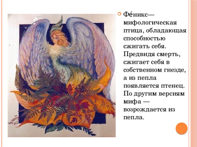 Фе́никс— мифологическая птица, обладающая способностью сжигать себя. Предвидя смерть, сжигает себя в собственном гнезде, а из пепла появляется птенец. По другим версиям мифа — возрождается из пепла.