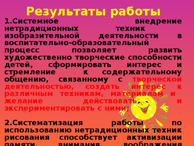 Результаты работы 1.Системное внедрение нетрадиционных техник изобразительной деятельности в воспитательно-образовательный процесс позволяет развить художественно творческие способности детей, сформировать интерес и стремление к содержательному общению, связанному с творческой деятельностью, создать интерес к различным техникам, материалам и желание действовать и экспериментировать с ними;  2.Систематизация работы по использованию нетрадиционных техник рисования способствует активизации памяти, внимания, воображения воспитанников , формированию навыков коллективного творчества, сотрудничества;  3.Развитие педагогического сотрудничества с семьями воспитанников в вопросах художественно-эстетического воспитания детей.