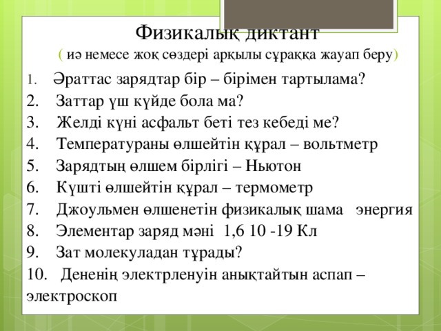 Физикалық диктант  ( иә немесе жоқ сөздері арқылы сұраққа жауап беру )   1.    Әраттас зарядтар бір – бірімен тартылама?  2.    Заттар үш күйде бола ма?   3.    Желді күні асфальт беті тез кебеді ме?  4.    Температураны өлшейтін құрал – вольтметр  5.    Зарядтың өлшем бірлігі – Ньютон    6.    Күшті өлшейтін құрал – термометр    7.    Джоульмен өлшенетін физикалық шама   энергия   8.    Элементар заряд мәні  1,6 10 -19 Кл    9.    Зат молекуладан тұрады?  10.   Дененің электрленуін анықтайтын аспап – электроскоп