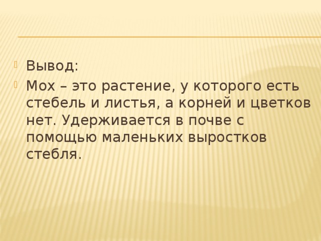 Вывод: Мох – это растение, у которого есть стебель и листья, а корней и цветков нет. Удерживается в почве с помощью маленьких выростков стебля.