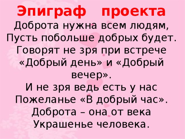 Эпиграф проекта Доброта нужна всем людям, Пусть побольше добрых будет. Говорят не зря при встрече «Добрый день» и «Добрый вечер». И не зря ведь есть у нас Пожеланье «В добрый час». Доброта – она от века Украшенье человека.