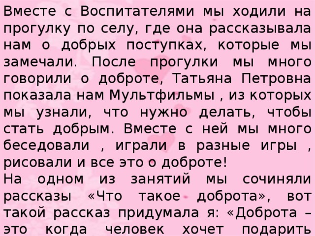 Вместе с Воспитателями мы ходили на прогулку по селу, где она рассказывала нам о добрых поступках, которые мы замечали. После прогулки мы много говорили о доброте, Татьяна Петровна показала нам Мультфильмы , из которых мы узнали, что нужно делать, чтобы стать добрым. Вместе с ней мы много беседовали , играли в разные игры , рисовали и все это о доброте! На одном из занятий мы сочиняли рассказы «Что такое доброта», вот такой рассказ придумала я: «Доброта – это когда человек хочет подарить счастье всем людям. Доброта – это солнышко, потому что любовь и помощь согревают как солнце».
