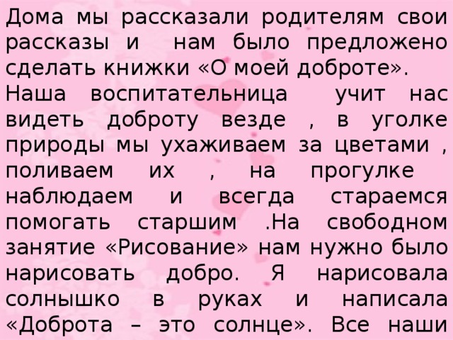 Дома мы рассказали родителям свои рассказы и нам было предложено сделать книжки «О моей доброте». Наша воспитательница учит нас видеть доброту везде , в уголке природы мы ухаживаем за цветами , поливаем их , на прогулке наблюдаем и всегда стараемся помогать старшим .На свободном занятие «Рисование» нам нужно было нарисовать добро. Я нарисовала солнышко в руках и написала «Доброта – это солнце». Все наши рисунки воспитатель собрала в один альбом, который мы так и назвали «Доброта вокруг нас».