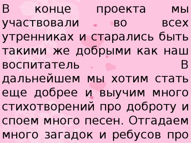 В конце проекта мы участвовали во всех утренниках и старались быть такими же добрыми как наш воспитатель В дальнейшем мы хотим стать еще добрее и выучим много стихотворений про доброту и споем много песен. Отгадаем много загадок и ребусов про доброту.