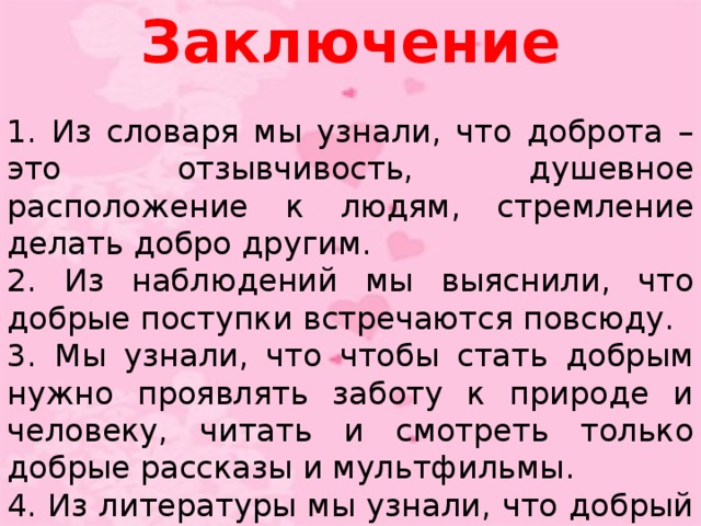 Заключение 1. Из словаря мы узнали, что доброта – это отзывчивость, душевное расположение к людям, стремление делать добро другим. 2. Из наблюдений мы выяснили, что добрые поступки встречаются повсюду. 3. Мы узнали, что чтобы стать добрым нужно проявлять заботу к природе и человеку, читать и смотреть только добрые рассказы и мультфильмы. 4. Из литературы мы узнали, что добрый человек не тот, кто умеет делать добро, а тот, кто не умеет делать зла!