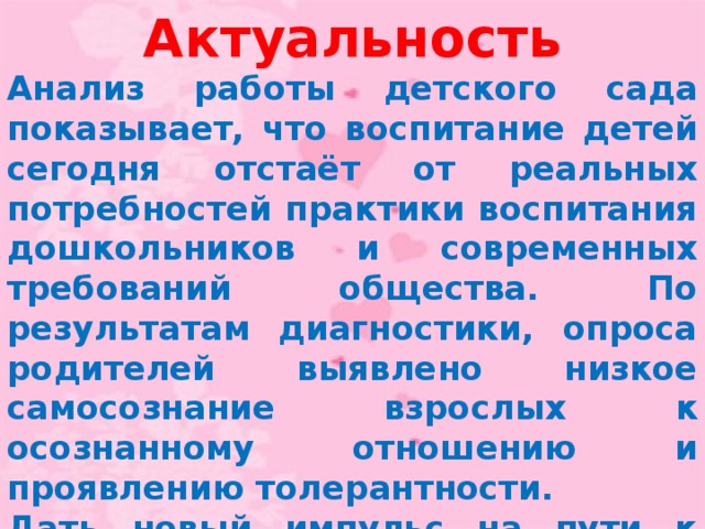 Актуальность Анализ работы детского сада показывает, что воспитание детей сегодня отстаёт от реальных потребностей практики воспитания дошкольников и современных требований общества. По результатам диагностики, опроса родителей выявлено низкое самосознание взрослых к осознанному отношению и проявлению толерантности. Дать новый импульс на пути к столь желанным переменам и как можно быстрее закрепить их в обществе поможет разработка новых технологий воспитания человека в духе толерантности.