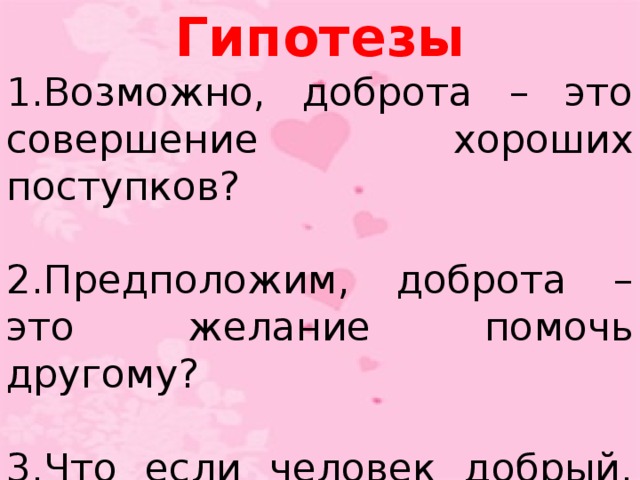 Гипотезы 1.Возможно, доброта – это совершение хороших поступков? 2.Предположим, доброта – это желание помочь другому? 3.Что если человек добрый, то он всегда говорит вежливые слова?