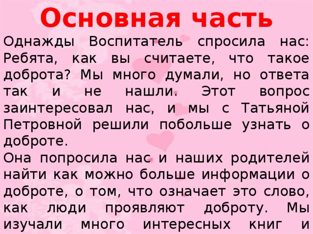 Основная часть Однажды Воспитатель спросила нас: Ребята, как вы считаете, что такое доброта? Мы много думали, но ответа так и не нашли. Этот вопрос заинтересовал нас, и мы с Татьяной Петровной решили побольше узнать о доброте. Она попросила нас и наших родителей найти как можно больше информации о доброте, о том, что означает это слово, как люди проявляют доброту. Мы изучали много интересных книг и словарей. Из словаря мы узнали, что доброта – это отзывчивость, душевное расположение к людям, стремление делать добро другим.