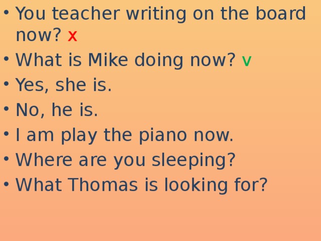 You teacher writing on the board now? x What is Mike doing now? v  Yes, she is. No, he is. I am play the piano now. Where are you sleeping? What Thomas is looking for?