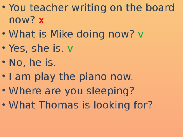 You teacher writing on the board now? x What is Mike doing now? v Yes, she is. v No, he is. I am play the piano now. Where are you sleeping? What Thomas is looking for?