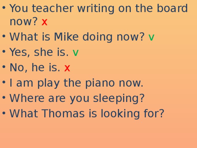 You teacher writing on the board now? x What is Mike doing now? v Yes, she is. v No, he is. x I am play the piano now. Where are you sleeping? What Thomas is looking for?