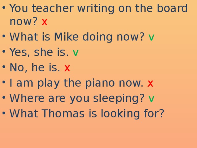 You teacher writing on the board now? x What is Mike doing now? v Yes, she is. v No, he is. x I am play the piano now. x Where are you sleeping? v What Thomas is looking for?