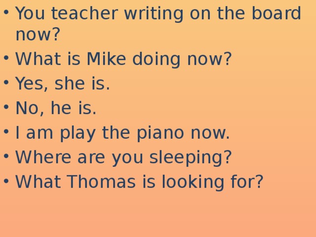 You teacher writing on the board now? What is Mike doing now? Yes, she is. No, he is. I am play the piano now. Where are you sleeping? What Thomas is looking for?