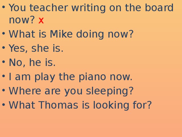 You teacher writing on the board now? x What is Mike doing now? Yes, she is. No, he is. I am play the piano now. Where are you sleeping? What Thomas is looking for?