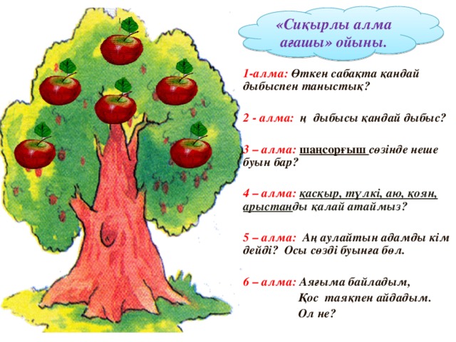 «Сиқырлы алма ағашы» ойыны. 1-алма: Өткен сабақта қандай дыбыспен таныстық?  2 - алма: ң дыбысы қандай дыбыс?  3 – алма: шаңсорғыш сөзінде неше буын бар?  4 – алма: қасқыр, түлкі, аю, қоян, арыстан ды қалай атаймыз?  5 – алма: Аң аулайтын адамды кім дейді? Осы сөзді буынға бөл.  6 – алма: Аяғыма байладым,  Қос таяқпен айдадым.  Ол не?