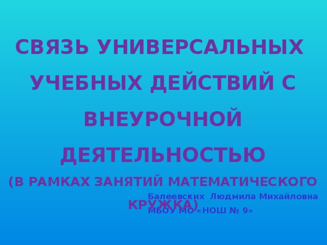 Связь универсальных Учебных действий с внеурочной Деятельностью (в рамках занятий математического кружка) Балеевских Людмила Михайловна МБОУ МО «НОШ № 9»