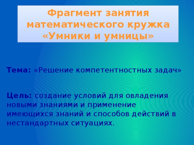 Фрагмент занятия математического кружка «Умники и умницы»  Тема: «Решение компетентностных задач»  Цель: создание условий для овладения новыми знаниями и применение имеющихся знаний и способов действий в нестандартных ситуациях.