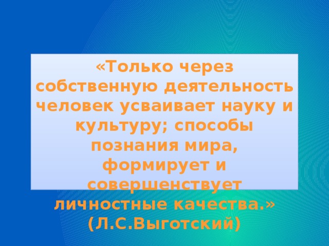 «Только через собственную деятельность человек усваивает науку и культуру; способы познания мира, формирует и совершенствует личностные качества.» (Л.С.Выготский)