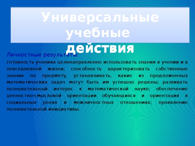 Универсальные учебные действия Универсальные учебные действия Личностные результаты: готовность ученика целенаправленно использовать знания в учении и в повседневной жизни; способность характеризовать собственные знания по предмету, устанавливать, какие из предложенных математических задач могут быть им успешно решены; развивать познавательный интерес к математической науке; обеспечение ценностно-смысловой ориентации обучающихся и ориентация в социальных ролях и межличностных отношениях; проявление познавательной инициативы.                                            