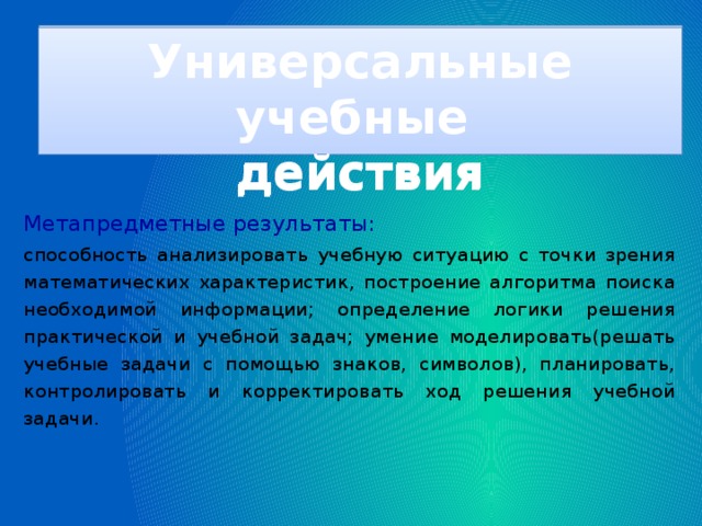 Универсальные учебные действия Универсальные учебные действия Метапредметные результаты:  способность анализировать учебную ситуацию с точки зрения математических характеристик, построение алгоритма поиска необходимой информации; определение логики решения практической и учебной задач; умение моделировать(решать учебные задачи с помощью знаков, символов), планировать, контролировать и корректировать ход решения учебной задачи.