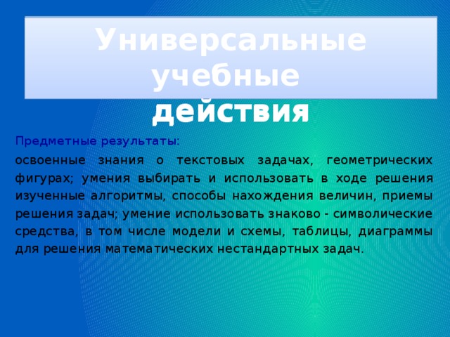 Универсальные учебные действия Универсальные учебные действия Предметные результаты:  освоенные знания о текстовых задачах, геометрических фигурах; умения выбирать и использовать в ходе решения изученные алгоритмы, способы нахождения величин, приемы решения задач; умение использовать знаково - символические средства, в том числе модели и схемы, таблицы, диаграммы для решения математических нестандартных задач.