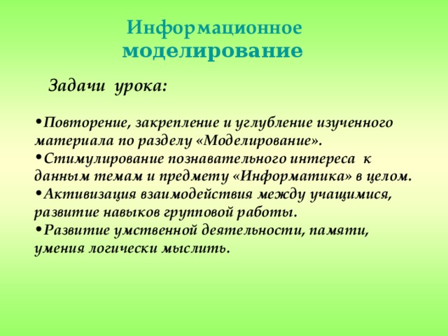 Информационное моделирование  Задачи урока: Повторение, закрепление и углубление изученного материала по разделу «Моделирование». Стимулирование познавательного интереса к данным темам и предмету «Информатика» в целом. Активизация взаимодействия между учащимися, развитие навыков групповой работы. Развитие умственной деятельности, памяти, умения логически мыслить.