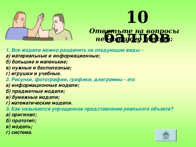 10 баллов Ответьте на вопросы небольшого теста: 1. Все модели можно разделить на следующие виды - а) материальные и информационные; б) большие и маленькие; в) нужные и бесполезные; г) игрушки и учебные. 2. Рисунки, фотографии, графики, диаграммы - это а) информационные модели; б) предметные модели;  в) бумажные модели; г) математические модели. 3. Как называется упрощенное представление реального объекта? а) оригинал; б) прототип; в) модель; г) система.