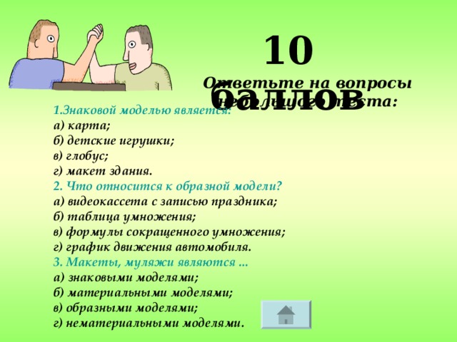 10 баллов Ответьте на вопросы небольшого теста: 1.Знаковой моделью является: а) карта; б) детские игрушки; в) глобус; г) макет здания. 2. Что относится к образной модели? а) видеокассета с записью праздника; б) таблица умножения; в) формулы сокращенного умножения; г) график движения автомобиля. 3. Макеты, муляжи являются ... а) знаковыми моделями; б) материальными моделями; в) образными моделями; г) нематериальными моделями.