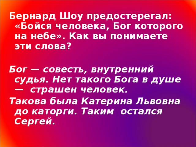 Бернард Шоу предостерегал: «Бойся человека, Бог которого на небе». Как вы понимаете эти слова? Бог — совесть, внутренний судья. Нет такого Бога в душе —  страшен человек. Такова была Катерина Львовна до каторги. Таким остался Сергей.   3