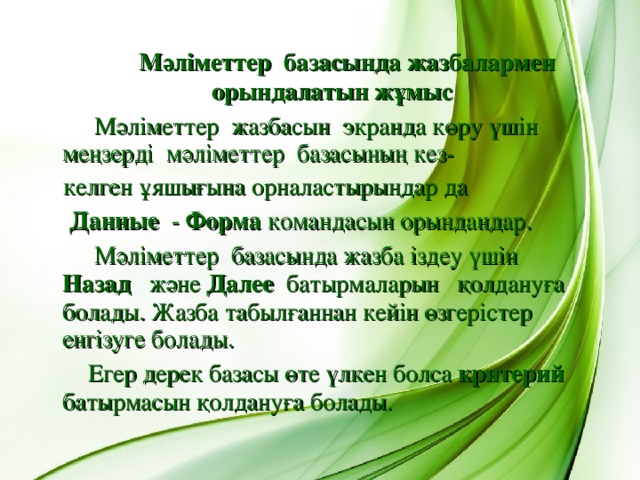 Мәліметтер базасында жазбалармен орындалатын жұмыс  Мәліметтер жазбасын экранда көру үшін меңзерді мәліметтер базасының кез-  келген ұяшығына орналастырыңдар да  Данные - Форма командасын орындаңдар.  Мәліметтер базасында жазба іздеу үшін Назад  және Далее батырмаларын қолдануға болады. Жазба табылғаннан кейін өзгерістер енгізуге болады.  Егер дерек базасы өте үлкен болса критерий батырмасын қолдануға болады.