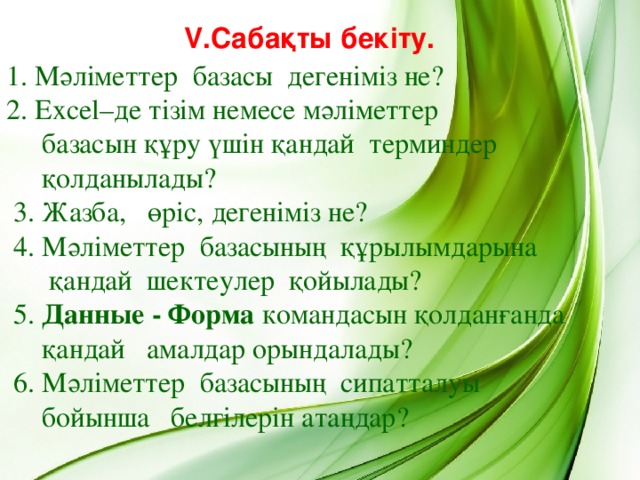 V.Сабақты бекіту. 1. Мәліметтер базасы дегеніміз не? 2. Excel–де тізім немесе мәліметтер  базасын құру үшін қандай терминдер  қолданылады?  3. Жазба, өріс, дегеніміз не?  4. Мәліметтер базасының құрылымдарына  қандай шектеулер қойылады?  5.  Данные - Ф орма командасын қолданғанда  қандай амалдар орындалады?   6. Мәліметтер базасының сипатталуы  бойынша белгілерін атаңдар?