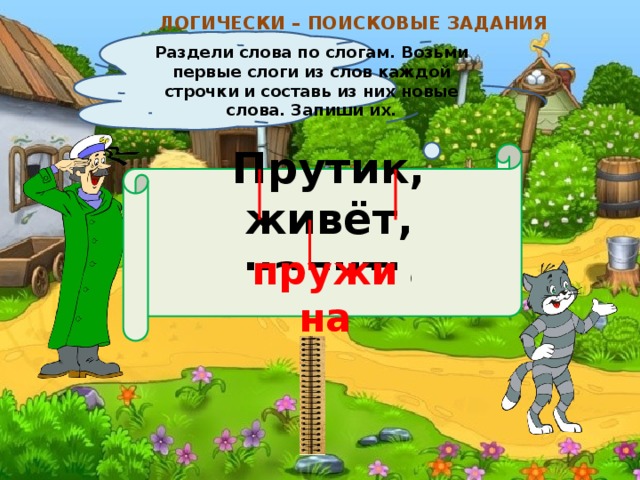 ЛОГИЧЕСКИ – ПОИСКОВЫЕ ЗАДАНИЯ Раздели слова по слогам. Возьми первые слоги из слов каждой строчки и составь из них новые слова. Запиши их. Прутик, живёт, налить  пружина