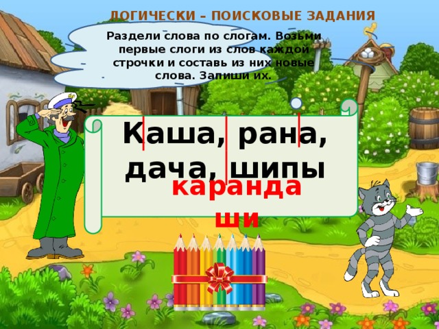 ЛОГИЧЕСКИ – ПОИСКОВЫЕ ЗАДАНИЯ Раздели слова по слогам. Возьми первые слоги из слов каждой строчки и составь из них новые слова. Запиши их. Каша, рана, дача, шипы  карандаши