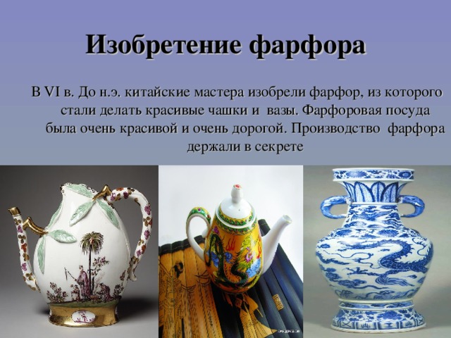 Изобретение фарфора В VI в. До н.э. китайские мастера изобрели фарфор, из которого стали делать красивые чашки и вазы. Фарфоровая посуда была очень красивой и очень дорогой. Производство фарфора держали в секрете